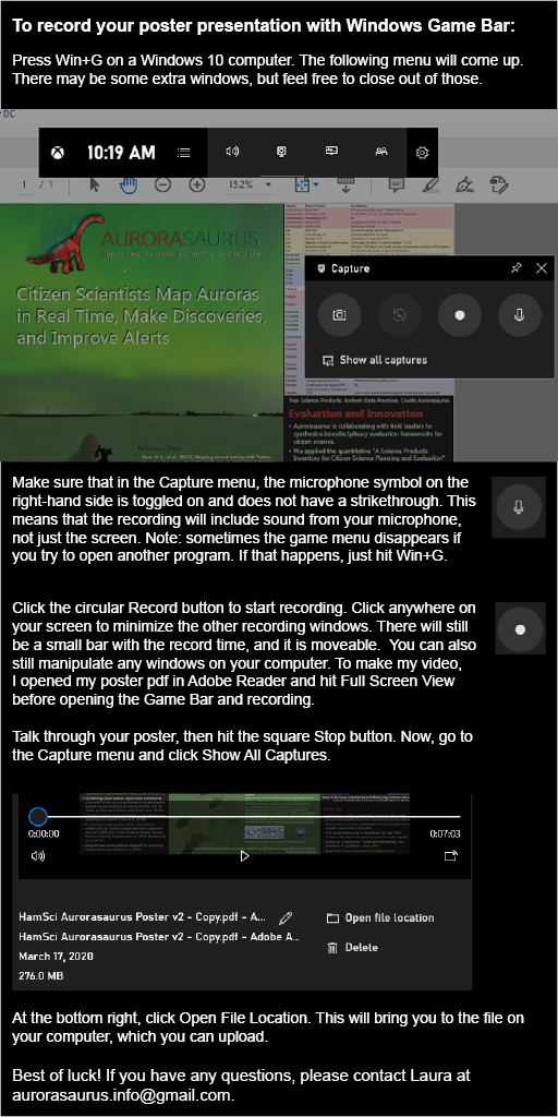 To record your poster presentation with Windows Game Bar:  Press Win+G on a Windows 10 computer. The following menu will come up. There may be some extra windows, but feel free to close out of those.  Make sure that in the Capture menu, the microphone symbol on the right-hand side is toggled on and does not have a strikethrough. This means that the recording will include sound from your microphone, not just the screen. Note: sometimes the game menu disappears if you try to open another program. If that happens, just hit Win+G.  Click the circular Record button to start recording. Click anywhere on your screen to minimize the other recording windows. There will still be a small bar with the record time, and it is moveable.  You can also still manipulate any windows on your computer. To make my video, I opened my poster pdf in Adobe Reader and hit Full Screen View before opening the Game Bar and recording.  Talk through your poster, then hit the square Stop button. Now, go to the Capture menu and click Show All Captures.  At the bottom right, click Open File Location. This will bring you to the file on your computer, which you can upload.  Best of luck! If you have any questions, please contact Laura at aurorasaurus.info@gmail.com.